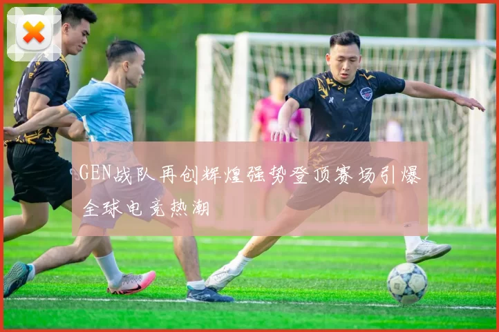 GEN战队再创辉煌强势登顶赛场引爆全球电竞热潮