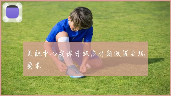 美航中心安保升级应对新政策合规要求