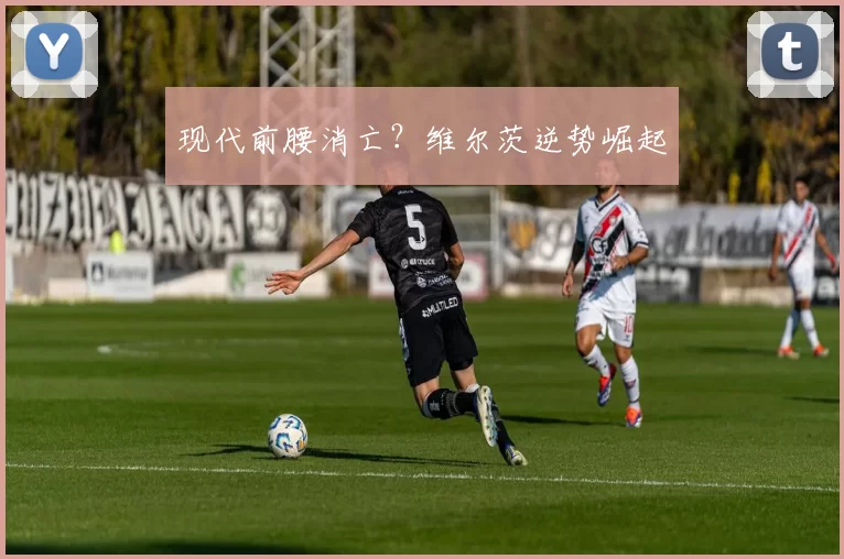 现代前腰消亡？维尔茨逆势崛起