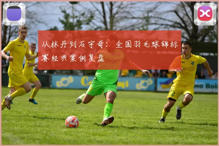 从林丹到石宇奇：全国羽毛球锦标赛经典案例复盘