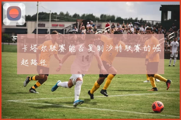 卡塔尔联赛能否复制沙特联赛的崛起路径