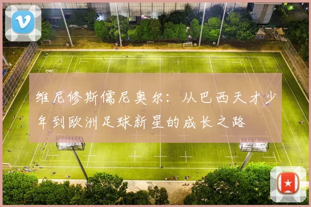 维尼修斯儒尼奥尔：从巴西天才少年到欧洲足球新星的成长之路