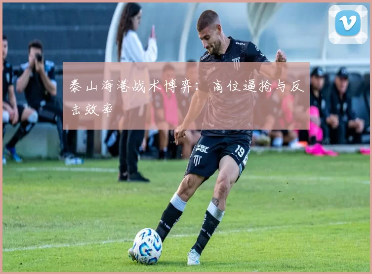 泰山海港战术博弈：高位逼抢与反击效率
