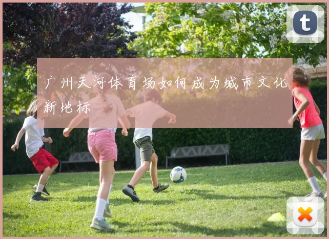 广州天河体育场如何成为城市文化新地标