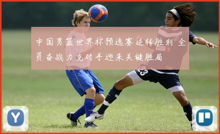 中国男篮世界杯预选赛逆转胜利 全员奋战力克对手迎来关键胜局