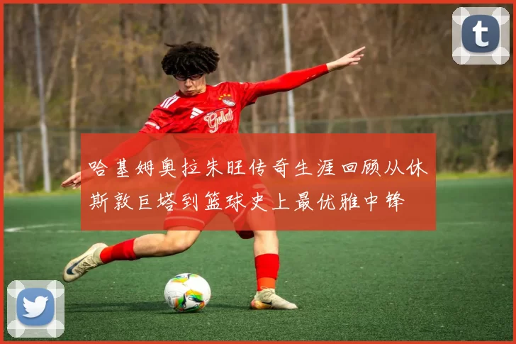 哈基姆奥拉朱旺传奇生涯回顾从休斯敦巨塔到篮球史上最优雅中锋