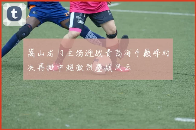 嵩山龙门主场迎战青岛海牛巅峰对决再掀中超激烈鏖战风云