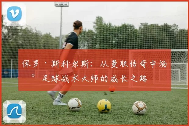 保罗·斯科尔斯：从曼联传奇中场到足球战术大师的成长之路