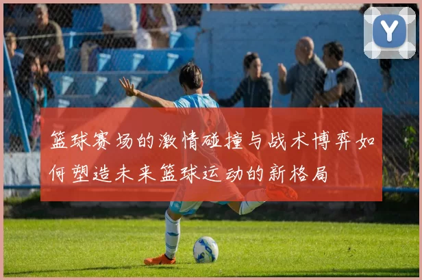 篮球赛场的激情碰撞与战术博弈如何塑造未来篮球运动的新格局