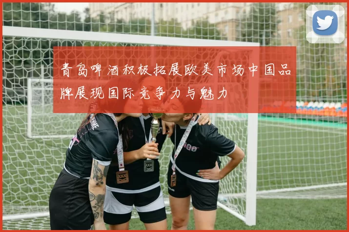 青岛啤酒积极拓展欧美市场中国品牌展现国际竞争力与魅力