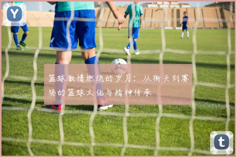 篮球激情燃烧的岁月：从街头到赛场的篮球文化与精神传承