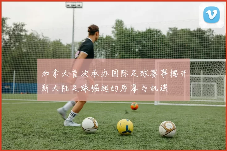 加拿大首次承办国际足球赛事揭开新大陆足球崛起的序幕与机遇