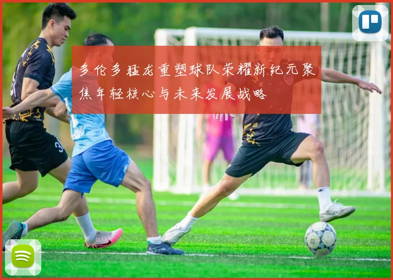 多伦多猛龙重塑球队荣耀新纪元聚焦年轻核心与未来发展战略
